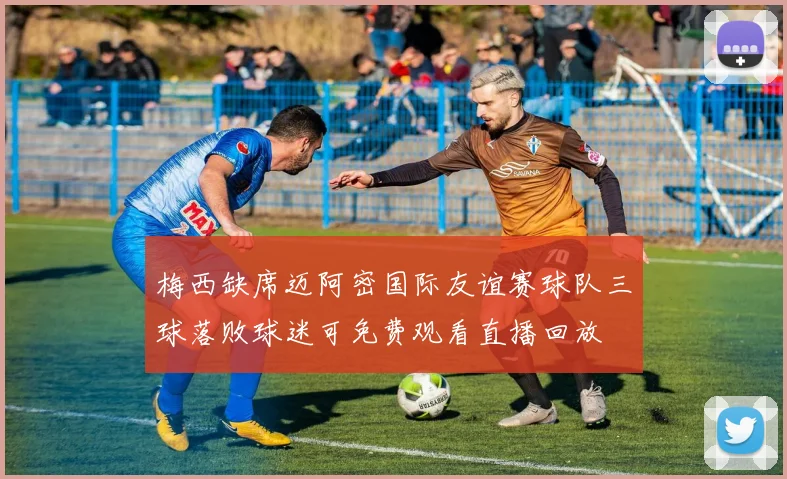 梅西缺席迈阿密国际友谊赛球队三球落败球迷可免费观看直播回放