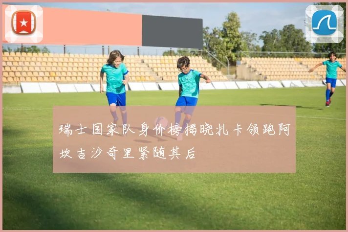 瑞士国家队身价榜揭晓扎卡领跑阿坎吉沙奇里紧随其后