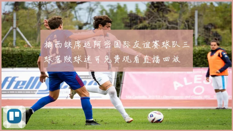 梅西缺席迈阿密国际友谊赛球队三球落败球迷可免费观看直播回放