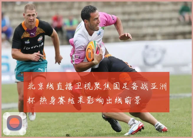 北京线直播卫视聚焦国足备战亚洲杯 热身赛结果影响出线前景