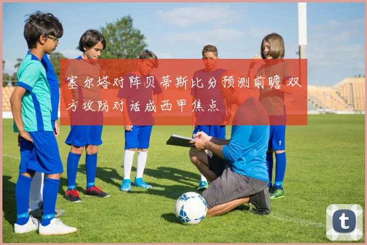 塞尔塔对阵贝蒂斯比分预测前瞻 双方攻防对话成西甲焦点