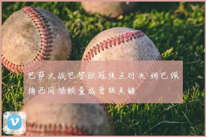 巴萨大战巴黎欧冠焦点对决 姆巴佩梅西同场较量成晋级关键