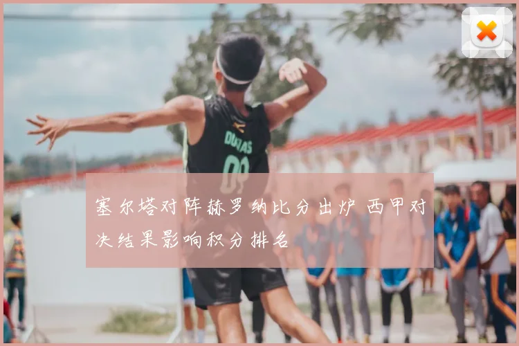 塞尔塔对阵赫罗纳比分出炉 西甲对决结果影响积分排名