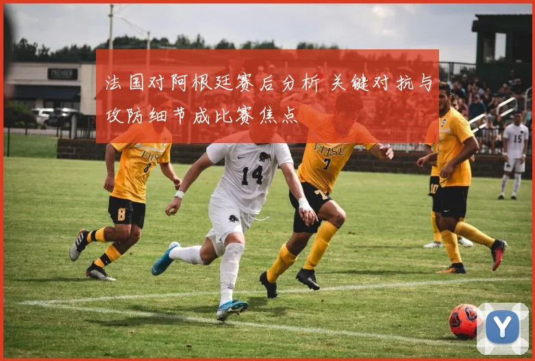 法国对阿根廷赛后分析 关键对抗与攻防细节成比赛焦点