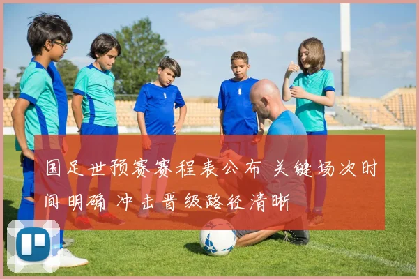 国足世预赛赛程表公布 关键场次时间明确 冲击晋级路径清晰