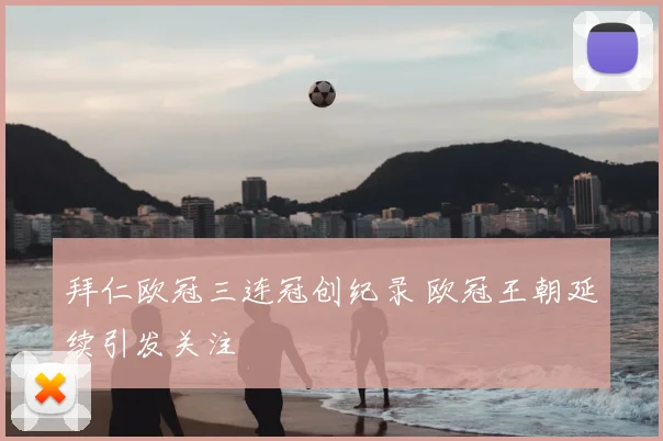 拜仁欧冠三连冠创纪录 欧冠王朝延续引发关注