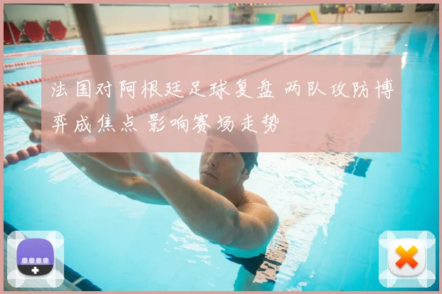 法国对阿根廷足球复盘 两队攻防博弈成焦点 影响赛场走势