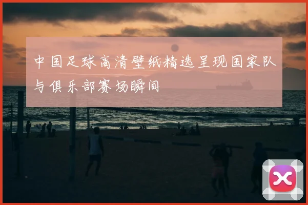 中国足球高清壁纸精选呈现国家队与俱乐部赛场瞬间