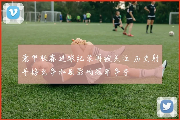 意甲联赛进球纪录再被关注 历史射手榜竞争加剧影响冠军争夺