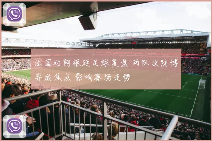 法国对阿根廷足球复盘 两队攻防博弈成焦点 影响赛场走势