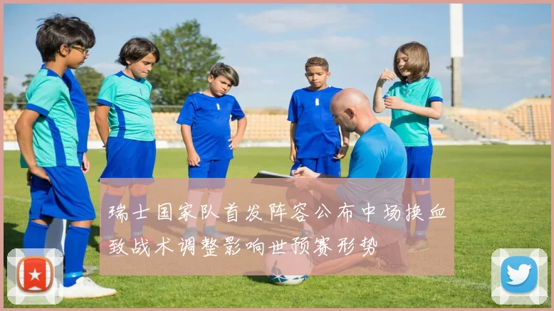 瑞士国家队首发阵容公布中场换血致战术调整影响世预赛形势