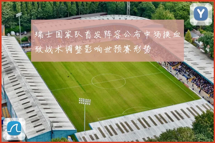 瑞士国家队首发阵容公布中场换血致战术调整影响世预赛形势