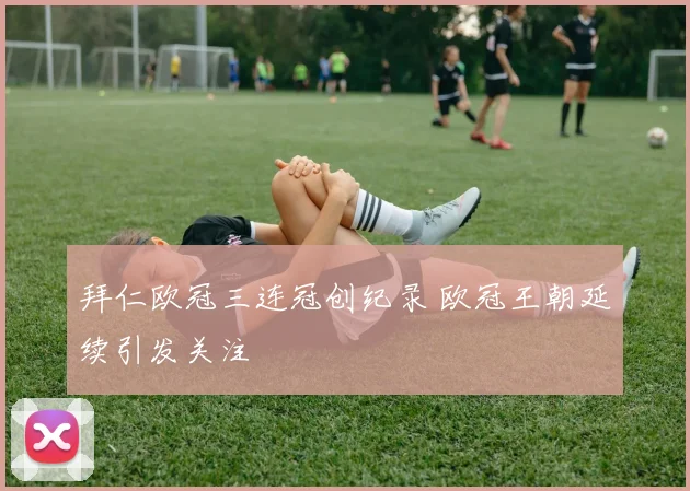 拜仁欧冠三连冠创纪录 欧冠王朝延续引发关注