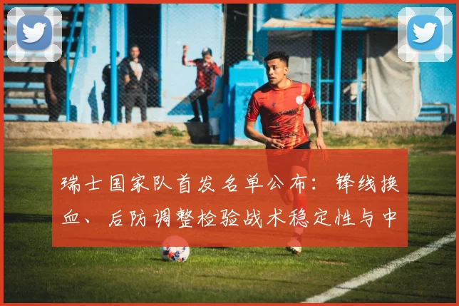 瑞士国家队首发名单公布：锋线换血、后防调整检验战术稳定性与中场衔接