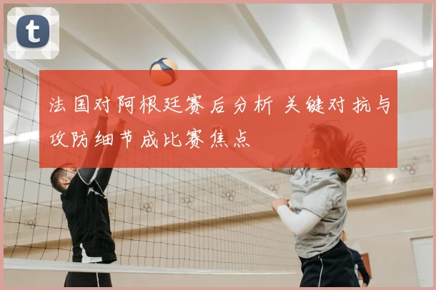 法国对阿根廷赛后分析 关键对抗与攻防细节成比赛焦点