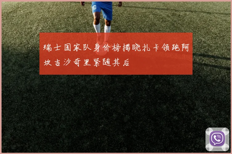 瑞士国家队身价榜揭晓扎卡领跑阿坎吉沙奇里紧随其后