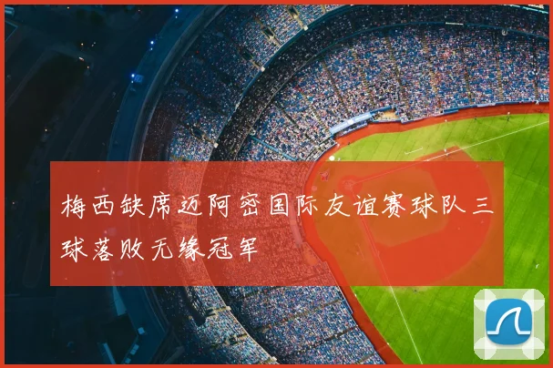 梅西缺席迈阿密国际友谊赛球队三球落败无缘冠军