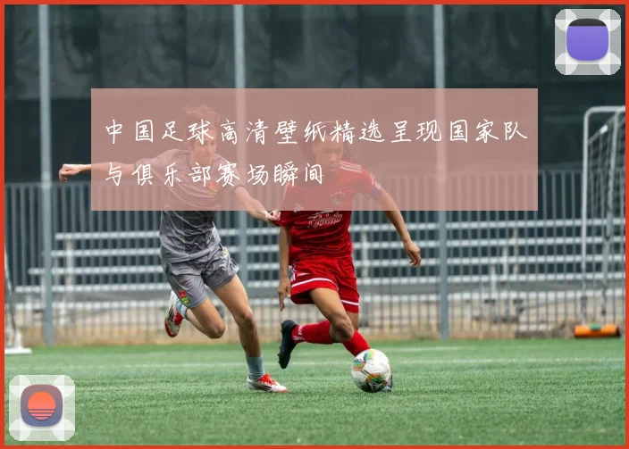 中国足球高清壁纸精选呈现国家队与俱乐部赛场瞬间