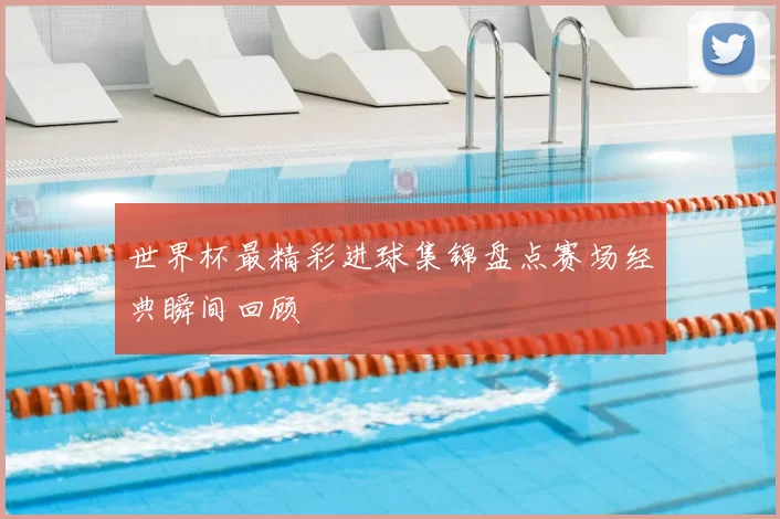 世界杯最精彩进球集锦盘点赛场经典瞬间回顾