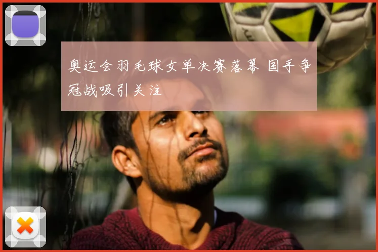 奥运会羽毛球女单决赛落幕 国手争冠战吸引关注