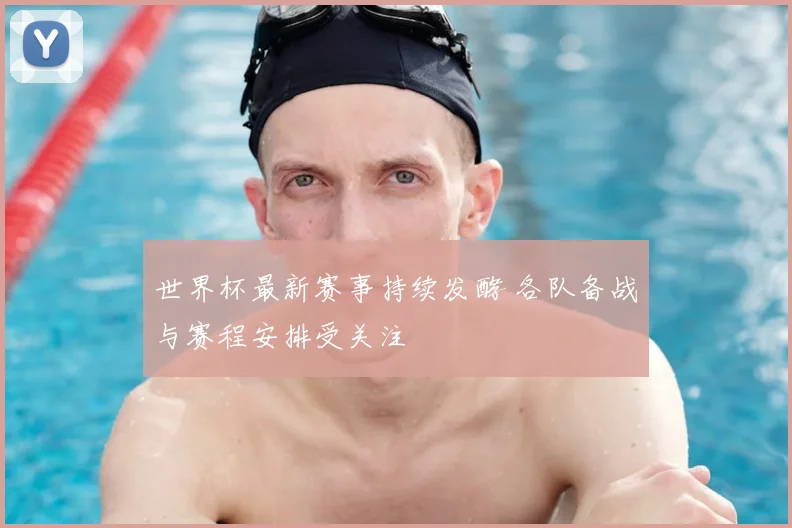 世界杯最新赛事持续发酵 各队备战与赛程安排受关注