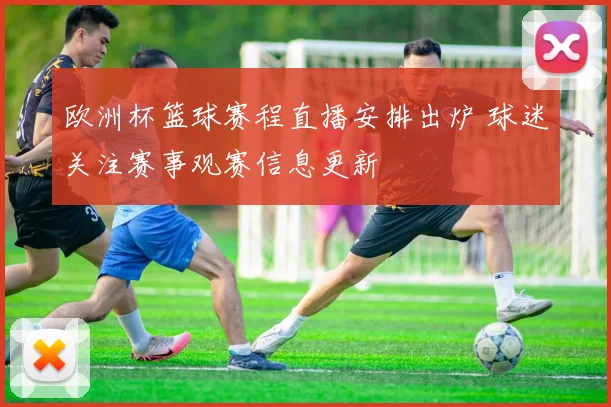 欧洲杯篮球赛程直播安排出炉 球迷关注赛事观赛信息更新