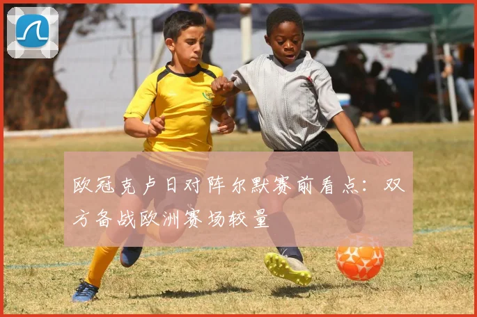 欧冠克卢日对阵尔默赛前看点：双方备战欧洲赛场较量