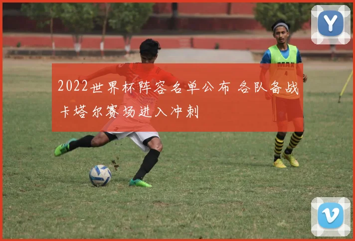 2022世界杯阵容名单公布 各队备战卡塔尔赛场进入冲刺