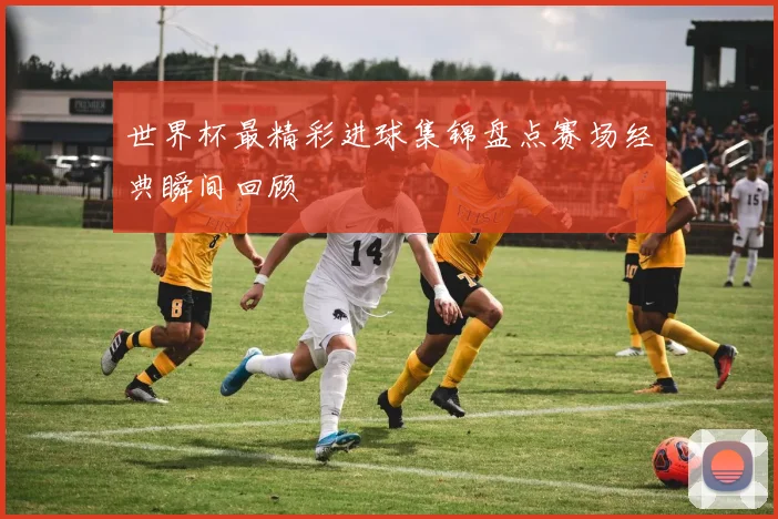 世界杯最精彩进球集锦盘点赛场经典瞬间回顾